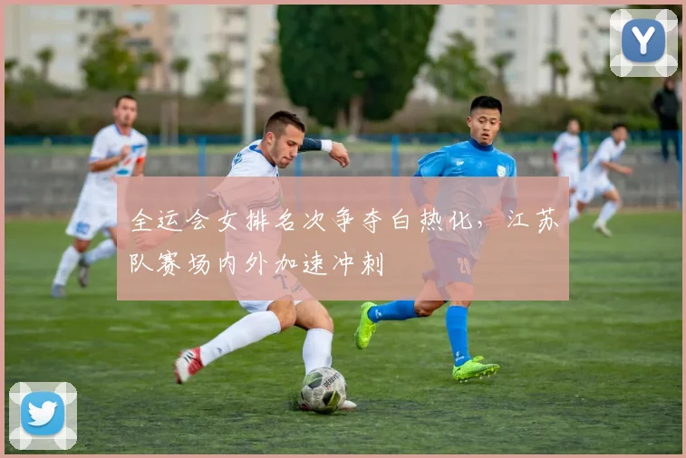 全运会女排名次争夺白热化，江苏队赛场内外加速冲刺