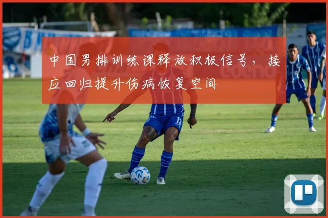 中国男排训练课释放积极信号，接应回归提升伤病恢复空间
