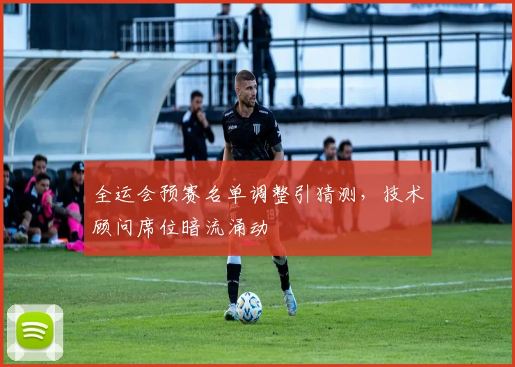 全运会预赛名单调整引猜测，技术顾问席位暗流涌动