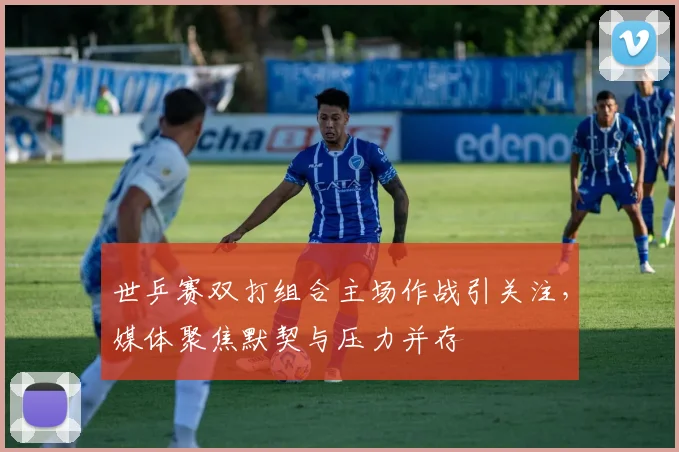 世乒赛双打组合主场作战引关注，媒体聚焦默契与压力并存