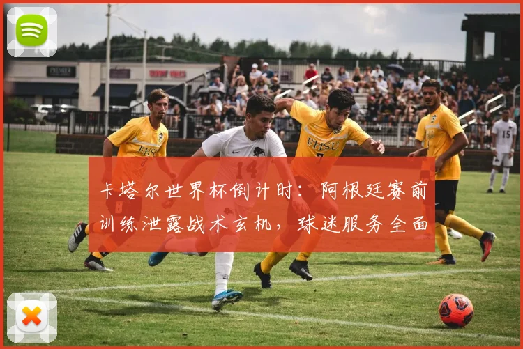卡塔尔世界杯倒计时：阿根廷赛前训练泄露战术玄机，球迷服务全面升级