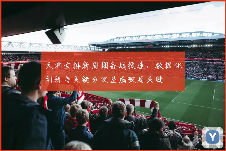 天津女排新周期备战提速，数据化训练与关键分攻坚成破局关键