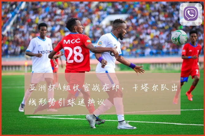 亚洲杯A组收官战在即，卡塔尔队出线形势引球迷热议