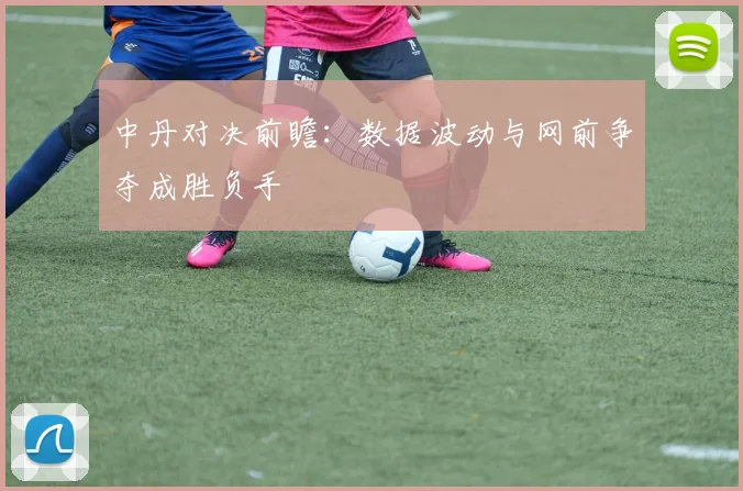 中丹对决前瞻：数据波动与网前争夺成胜负手