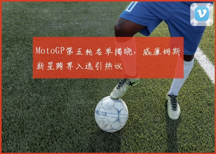 MotoGP第五轮名单揭晓，威廉姆斯新星跨界入选引热议