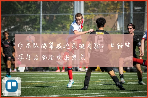印尼队揭幕战迎关键考验，年轻阵容与后场进攻成焦点