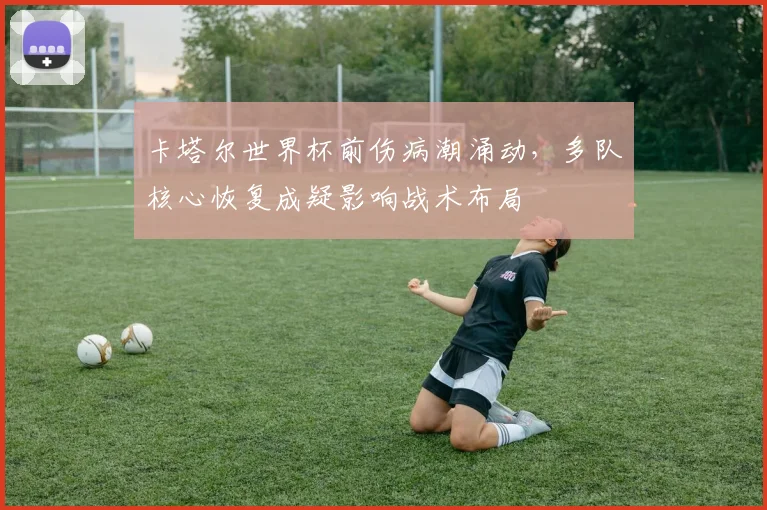 卡塔尔世界杯前伤病潮涌动，多队核心恢复成疑影响战术布局