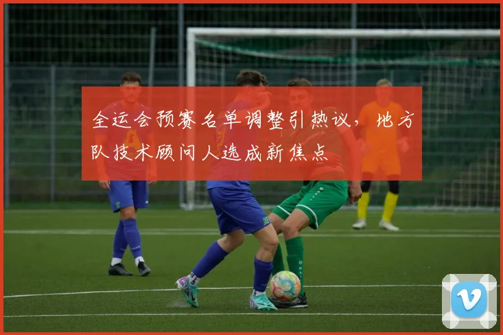 全运会预赛名单调整引热议，地方队技术顾问人选成新焦点