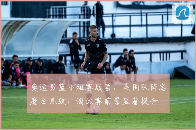 奥运男篮小组赛战罢，美国队阵容磨合见效，淘汰赛前景显著提升