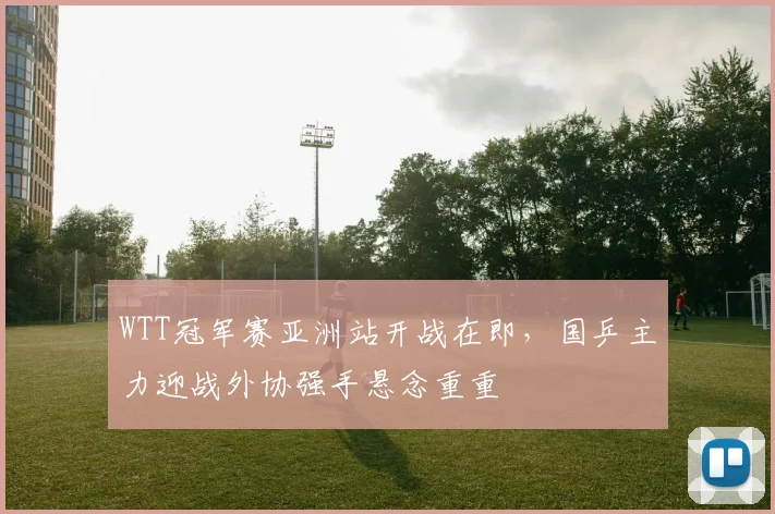 WTT冠军赛亚洲站开战在即，国乒主力迎战外协强手悬念重重