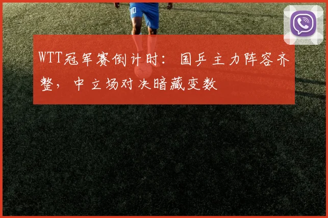 WTT冠军赛倒计时：国乒主力阵容齐整，中立场对决暗藏变数
