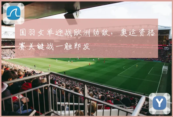 国羽女单迎战欧洲劲敌，奥运资格赛关键战一触即发