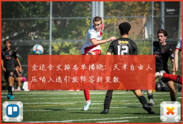 全运会女排名单揭晓：天津自由人压哨入选引发阵容新变数