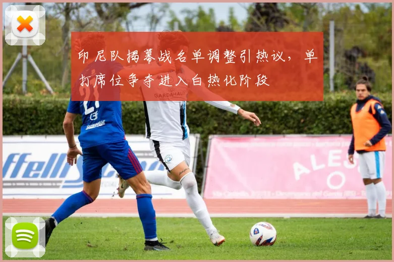 印尼队揭幕战名单调整引热议，单打席位争夺进入白热化阶段