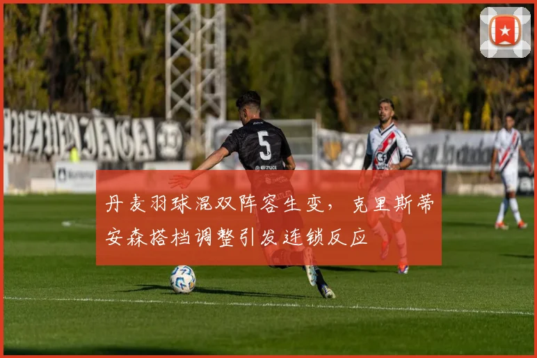 丹麦羽球混双阵容生变，克里斯蒂安森搭档调整引发连锁反应
