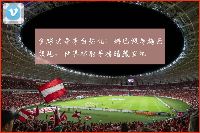 金球奖争夺白热化：姆巴佩与梅西领跑，世界杯射手榜暗藏玄机