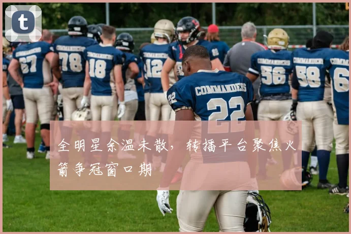 全明星余温未散，转播平台聚焦火箭争冠窗口期