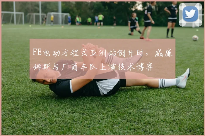 FE电动方程式亚洲站倒计时，威廉姆斯与厂商车队上演技术博弈