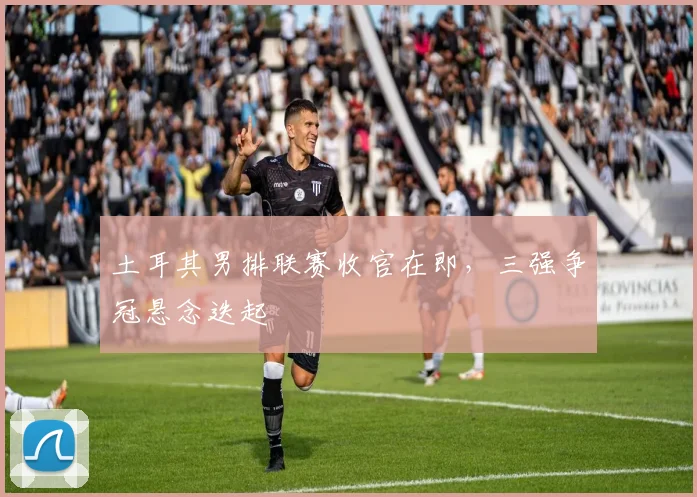 土耳其男排联赛收官在即，三强争冠悬念迭起