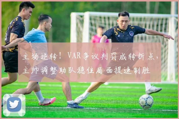 主场逆转！VAR争议判罚成转折点，主帅调整助队稳住局面提速制胜