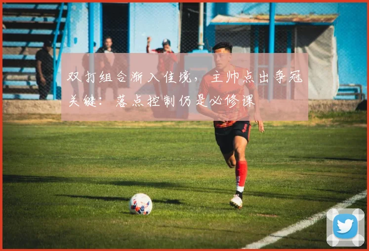 双打组合渐入佳境，主帅点出争冠关键：落点控制仍是必修课