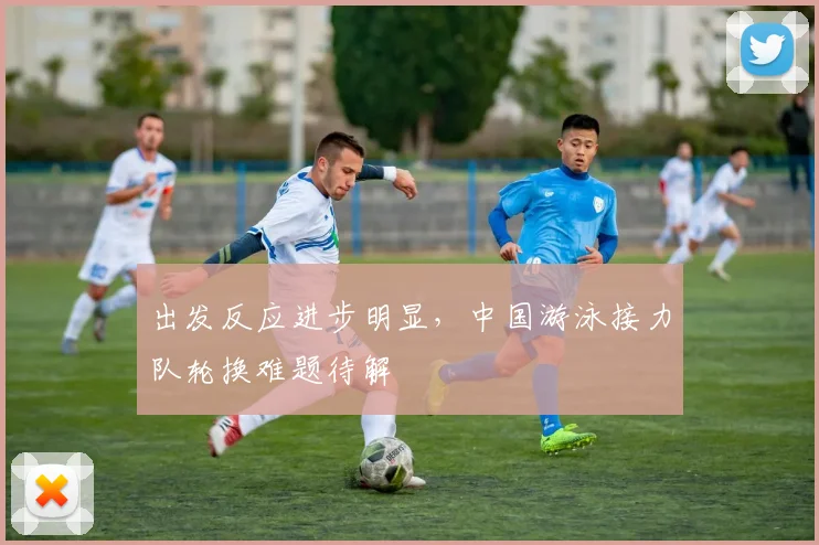 出发反应进步明显，中国游泳接力队轮换难题待解