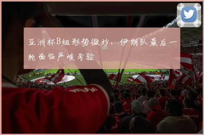 亚洲杯B组形势微妙，伊朗队最后一轮面临严峻考验