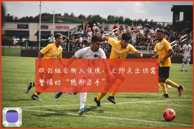 双打组合渐入佳境，主帅点出仍需警惕的“隐形杀手”