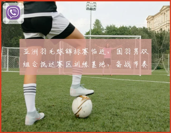亚洲羽毛球锦标赛临近，国羽男双组合抵达赛区训练基地，备战节奏稳中有升