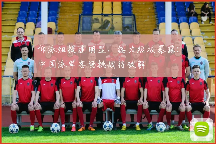 仰泳组提速明显，接力短板暴露：中国泳军客场挑战待破解
