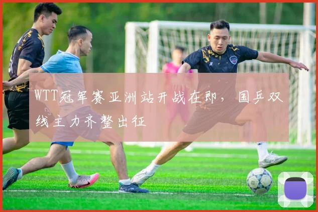 WTT冠军赛亚洲站开战在即，国乒双线主力齐整出征