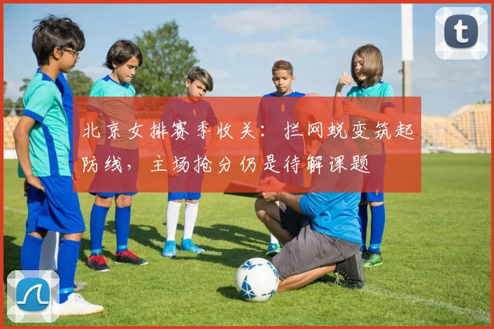 北京女排赛季收关：拦网蜕变筑起防线，主场抢分仍是待解课题
