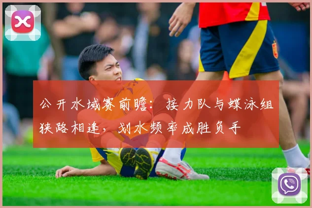 公开水域赛前瞻：接力队与蝶泳组狭路相逢，划水频率成胜负手