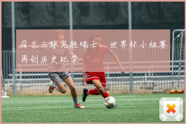 荷兰三球完胜瑞士，世界杯小组赛再创历史纪录