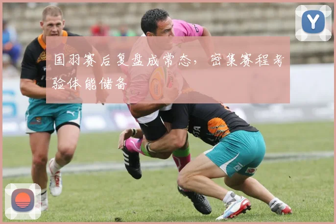 国羽赛后复盘成常态，密集赛程考验体能储备