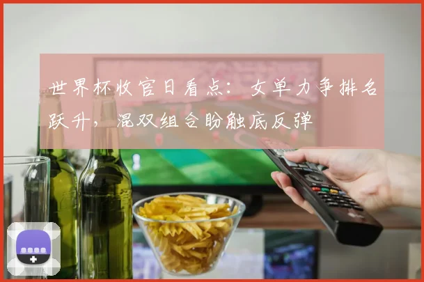 世界杯收官日看点：女单力争排名跃升，混双组合盼触底反弹