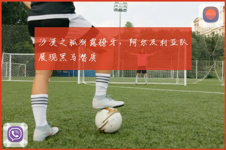 沙漠之狐渐露獠牙，阿尔及利亚队展现黑马潜质