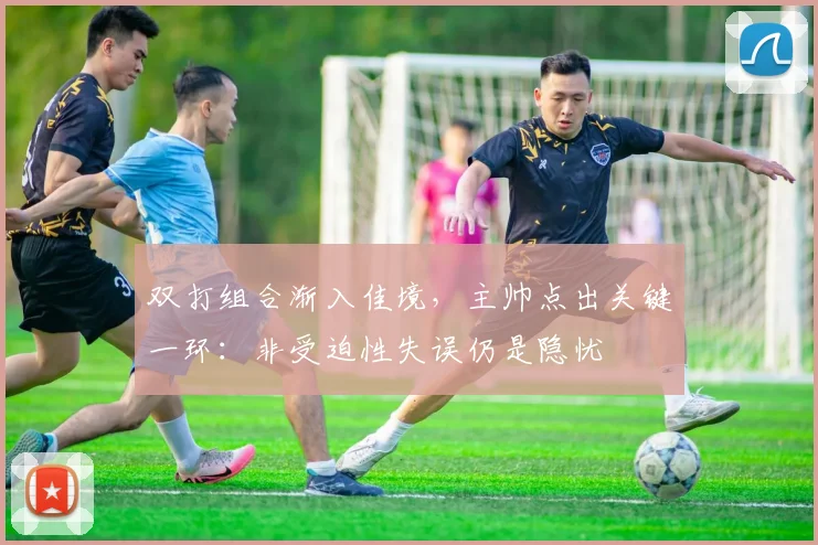 双打组合渐入佳境，主帅点出关键一环：非受迫性失误仍是隐忧