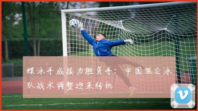 蝶泳手成接力胜负手：中国混合泳队战术调整迎来转机