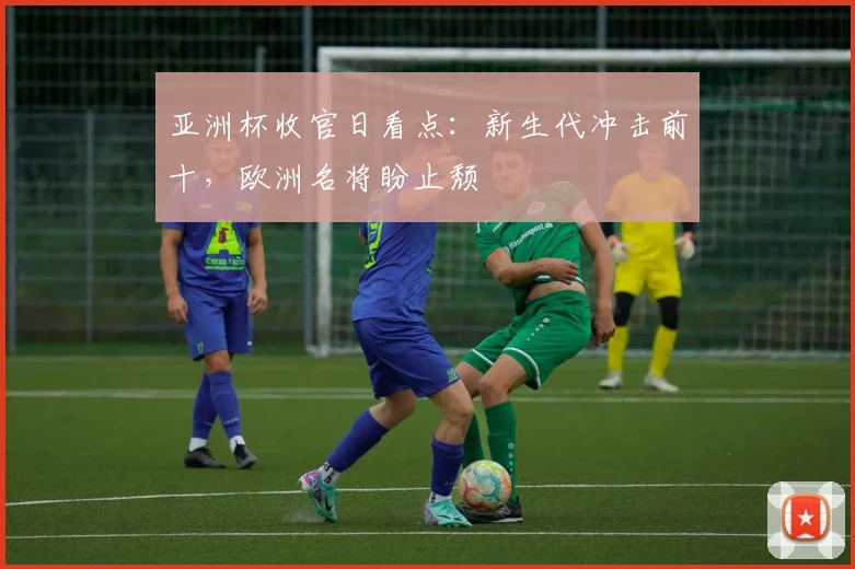 亚洲杯收官日看点：新生代冲击前十，欧洲名将盼止颓