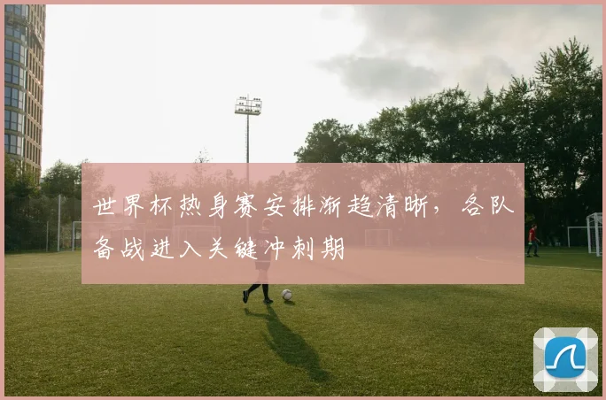 世界杯热身赛安排渐趋清晰，各队备战进入关键冲刺期