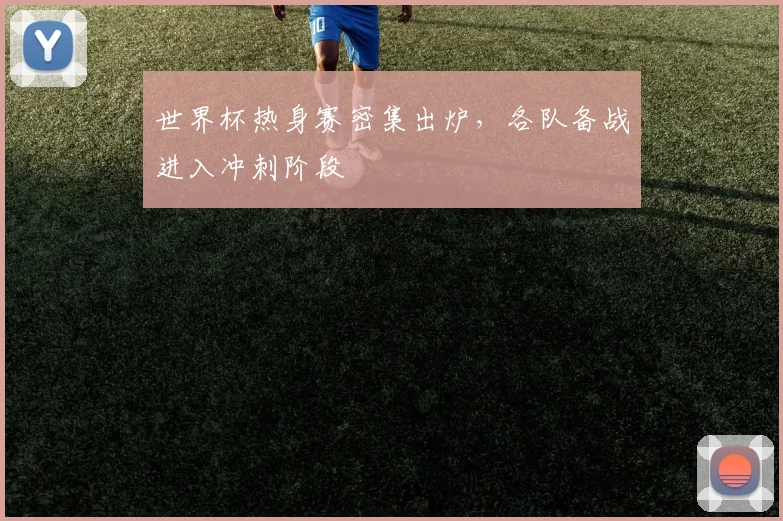世界杯热身赛密集出炉，各队备战进入冲刺阶段