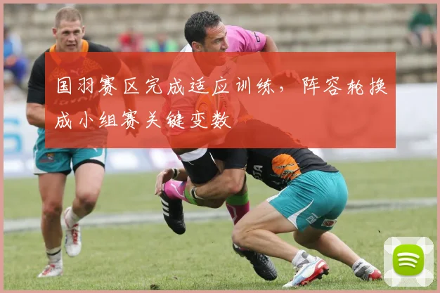 国羽赛区完成适应训练，阵容轮换成小组赛关键变数