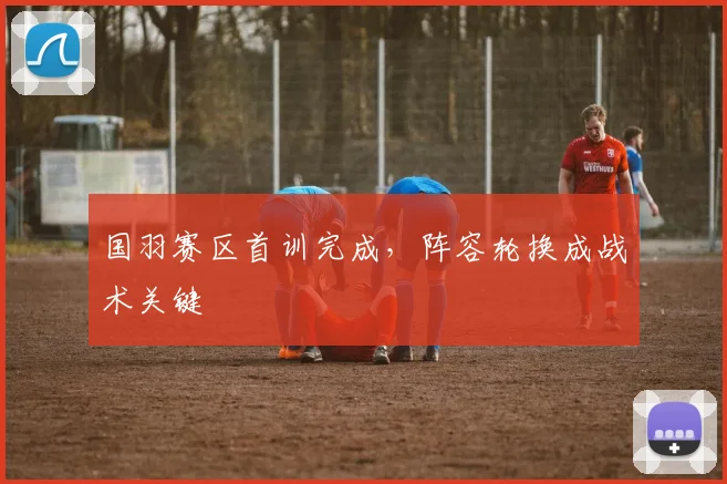 国羽赛区首训完成，阵容轮换成战术关键