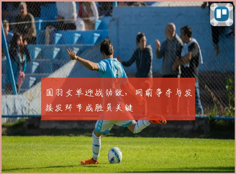 国羽女单迎战劲敌，网前争夺与发接发环节成胜负关键