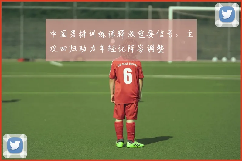 中国男排训练课释放重要信号，主攻回归助力年轻化阵容调整